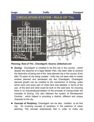 Image 10; Traffic & Transport
Planning; Rule of TVs , Chandigarh; Source; slideshare.net
 Zoning; Chandigarh is credited to be first city in the country , which
despite the absence of a legal Master Plan, has been able to achieve
the distinction of being one of the best planned city in the country. Even
after 75 years of city being created , India has not been able to create
another planned and developed city like Chandigarh. Chandigarh
planned growth can be credited to the mechanism of Zoning, under
which each and every part of urban land was labelled, in terms of the
use of the land and what could be built on the said land, for ensuring
there is no misuse/abuse/violation of the principle of zoning.Under the
mandate of Zoning, City also followed the system of Development
Controls , which helped in providing a distinct, different and unique
character to the city.
 Concept of Periphery; Chandigarh can be also credited to be first
city. for involving concept of periphery in the parlance of urban
planning. The concept emphasized that in order to make city
 