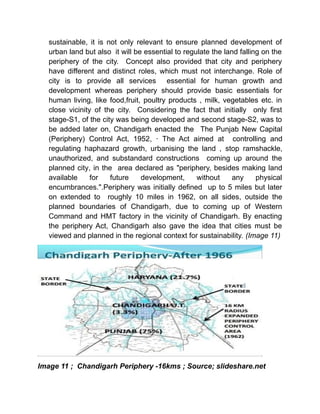 sustainable, it is not only relevant to ensure planned development of
urban land but also it will be essential to regulate the land falling on the
periphery of the city. Concept also provided that city and periphery
have different and distinct roles, which must not interchange. Role of
city is to provide all services essential for human growth and
development whereas periphery should provide basic essentials for
human living, like food,fruit, poultry products , milk, vegetables etc. in
close vicinity of the city. Considering the fact that initially only first
stage-S1, of the city was being developed and second stage-S2, was to
be added later on, Chandigarh enacted the The Punjab New Capital
(Periphery) Control Act, 1952, · The Act aimed at controlling and
regulating haphazard growth, urbanising the land , stop ramshackle,
unauthorized, and substandard constructions coming up around the
planned city, in the area declared as "periphery, besides making land
available for future development, without any physical
encumbrances.".Periphery was initially defined up to 5 miles but later
on extended to roughly 10 miles in 1962, on all sides, outside the
planned boundaries of Chandigarh, due to coming up of Western
Command and HMT factory in the vicinity of Chandigarh. By enacting
the periphery Act, Chandigarh also gave the idea that cities must be
viewed and planned in the regional context for sustainability. (Image 11)
Image 11 ; Chandigarh Periphery -16kms ; Source; slideshare.net
 