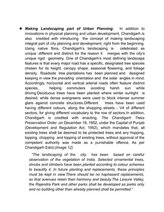  Making Landscaping part of Urban Planning; In addition to
innovations in physical planning and urban development, Chandigarh is
also credited with introducing the concept of making landscaping
integral part of city planning and development, right from the beginning.
Using native flora, Chandigarh’s landscaping is celebrated as
unique ,different and distinct for the reason it merges with the city’s
unique rigid geometry. One of Chandigarh’s most defining landscape
features is that every major road has a specific, designated tree species
chosen for its height, canopy shape, seasonal flowering, and foliage
density. Roadside tree plantations has been planned and designed
keeping in view the prevailing orientation and the solar angles in mind.
Accordingly, horizontal and vertical arterial roads often feature distinct
species, helping commuters avoiding harsh sun while
driving.Deciduous trees have been planted where winter sunlight is
desired, while dense evergreens were used to block intense summer
glare against concrete structures.Different trees have been used
having different colours, along the shopping streets - V4 of different
sectors, for giving different vocabulary to the row of sectors.In addition,
Chandigarh is credited with enacting, The Chandigarh Trees
Preservation Order ,on December 19, 1952, under the Capital of Punjab
(Development and Regulation Act, 1952), which mandates that, all
existing trees shall be deemed to be protected trees and any hopping,
lopping, chopping and topping of existing trees, without approval of the
competent authority was made as a punishable offence. As per
Chandigarh Edict;(Image 12)
“The landscaping of the city has been based on careful
observation of the vegetation of India. Selected ornamental trees,
shrubs and climbers have been planted according to colour schemes
to beautify it. In future planting and replacements, these principles
must be kept in view.There should be no haphazard replacements,
so that avenues retain their harmony and beauty.The Leisure Valley,
the Rajendra Park and other parks shall be developed as parks only
and no building other than already planned shall be permitted.”
 