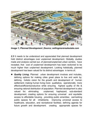 Image 1; Planned Development ;Source; sellingmorerealestate.com
2.3 It needs to be understood and appreciated that planned development
hold distinct advantages over unplanned development. Globally, studies
made and analysis carried out, of planned/unplanned urban centers, have
revealed, that cost of unplanned development has been reckoned to be
much higher than unplanned development. Looking holistically, planned
development has been valued for its distinct advantages in terms of;
 Quality Living; Planned urban development involves and includes,
defining options for making cities great place to live and work by;
defining holistic vision for the growth and development of human
settlement; making human living more qualitative, operationally more
effective/efficient/productive while ensuring highest quality of life &
ensuring rational distribution of population. Planned development is also
valued for; eliminating unplanned, haphazard, sub-standard
development; creating options for ensuring universal and equitable
access to affordable housing , providing public amenities; earmarking
public spaces for all inhabitants; improving universal access to
healthcare, education, and recreational facilities; defining agenda for
future growth and development; creating appropriate spaces for
 