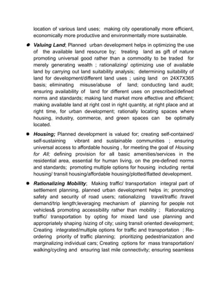 location of various land uses; making city operationally more efficient,
economically more productive and environmentally more sustainable.
 Valuing Land; Planned urban development helps in optimizing the use
of the available land resource by; treating land as gift of nature
promoting universal good rather than a commodity to be traded for
merely generating wealth ; rationalizing/ optimizing use of available
land by carrying out land suitability analysis; determining suitability of
land for development/different land uses ; using land on 24X7X365
basis; eliminating misuse/abuse of land; conducting land audit;
ensuring availability of land for different uses on prescribed/defined
norms and standards; making land market more effective and efficient;
making available land at right cost in right quantity, at right place and at
right time, for urban development; rationally locating spaces where
housing, industry, commerce, and green spaces can be optimally
located.
 Housing; Planned development is valued for; creating self-contained/
self-sustaining vibrant and sustainable communities ; ensuring
universal access to affordable housing , for meeting the goal of Housing
for All; defining provision for all basic amenities/services in the
residential area, essential for human living, on the pre-defined norms
and standards; promoting multiple options for housing including rental
housing/ transit housing/affordable housing/plotted/flatted development.
 Rationalizing Mobility; Making traffic/ transportation integral part of
settlement planning, planned urban development helps in; promoting
safety and security of road users; rationalizing travel/traffic /travel
demand/trip length;leveraging mechanism of planning for people not
vehicles& promoting accessibility rather than mobility ; Rationalizing
traffic/ transportation by opting for mixed land use planning and
appropriately shaping /sizing of city; using transit oriented development;
Creating integrated/multiple options for traffic and transportation ; Re-
ordering priority of traffic planning; prioritizing pedestrianization and
marginalizing individual cars; Creating options for mass transportation/
walking/cycling and ensuring last mile connectivity; ensuring seamless
 