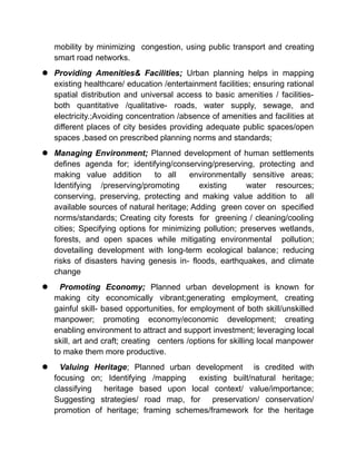 mobility by minimizing congestion, using public transport and creating
smart road networks.
 Providing Amenities& Facilities; Urban planning helps in mapping
existing healthcare/ education /entertainment facilities; ensuring rational
spatial distribution and universal access to basic amenities / facilities-
both quantitative /qualitative- roads, water supply, sewage, and
electricity.;Avoiding concentration /absence of amenities and facilities at
different places of city besides providing adequate public spaces/open
spaces ,based on prescribed planning norms and standards;
 Managing Environment; Planned development of human settlements
defines agenda for; identifying/conserving/preserving, protecting and
making value addition to all environmentally sensitive areas;
Identifying /preserving/promoting existing water resources;
conserving, preserving, protecting and making value addition to all
available sources of natural heritage; Adding green cover on specified
norms/standards; Creating city forests for greening / cleaning/cooling
cities; Specifying options for minimizing pollution; preserves wetlands,
forests, and open spaces while mitigating environmental pollution;
dovetailing development with long-term ecological balance; reducing
risks of disasters having genesis in- floods, earthquakes, and climate
change
 Promoting Economy; Planned urban development is known for
making city economically vibrant;generating employment, creating
gainful skill- based opportunities, for employment of both skill/unskilled
manpower; promoting economy/economic development; creating
enabling environment to attract and support investment; leveraging local
skill, art and craft; creating centers /options for skilling local manpower
to make them more productive.
 Valuing Heritage; Planned urban development is credited with
focusing on; Identifying /mapping existing built/natural heritage;
classifying heritage based upon local context/ value/importance;
Suggesting strategies/ road map, for preservation/ conservation/
promotion of heritage; framing schemes/framework for the heritage
 
