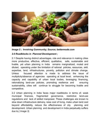 Image 2 ; Involving Community; Source; bettermode.com
2.0 Roadblocks in Planned Development ;
2.1 Despite having distinct advantages, role and relevance in making cities
more productive, effective, efficient, qualitative, safe, sustainable and
livable, yet urban planning in India remains marginalized, muted and
diluted, operating under the limitation of rational policies, resources, skill.
expertise, land, infrastructures, poverty, pollution and climate change.
Unless focused attention is made to address the issue of
multiplicity/absence of agencies operating at local level; enhancing the
capacity and capability of urban local bodies, leveraging financing,
rationalizing land-use policies, promoting resilience and ensuring
sustainability, cities will continue to struggle for becoming livable and
competitive.
2.2 Urban planning in India faces major roadblocks in terms of; weak
municipal finances, fragmented governance, restrictive land-use
regulations and lack of skilled manpower, These challenges are known to
slow down infrastructure delivery, raise cost of living, make urban land cost
beyond affordability, reduce the effectiveness of city planning and
development. Urban planning and development in India perpetually suffers
due to;( Image 3)
 