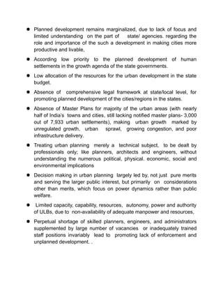  Planned development remains marginalized, due to lack of focus and
limited understanding on the part of state/ agencies. regarding the
role and importance of the such a development in making cities more
productive and livable,
 According low priority to the planned development of human
settlements in the growth agenda of the state governments.
 Low allocation of the resources for the urban development in the state
budget.
 Absence of comprehensive legal framework at state/local level, for
promoting planned development of the cities/regions in the states.
 Absence of Master Plans for majority of the urban areas (with nearly
half of India’s towns and cities, still lacking notified master plans- 3,000
out of 7,933 urban settlements), making urban growth marked by
unregulated growth, urban sprawl, growing congestion, and poor
infrastructure delivery.
 Treating urban planning merely a technical subject, to be dealt by
professionals only; like planners, architects and engineers, without
understanding the numerous political, physical. economic, social and
environmental implications
 Decision making in urban planning largely led by, not just pure merits
and serving the larger public interest, but primarily on considerations
other than merits, which focus on power dynamics rather than public
welfare.
 Limited capacity, capability, resources, autonomy, power and authority
of ULBs, due to non-availability of adequate manpower and resources,
 Perpetual shortage of skilled planners, engineers, and administrators
supplemented by large number of vacancies or inadequately trained
staff positions invariably lead to promoting lack of enforcement and
unplanned development. .
 