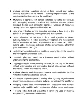  Irrational planning practices devoid of local context and culture,
creating roadblocks in the rational planning/ implementation of the
long-term & short-term plans at the local level.
 Multiplicity of agencies, both central/ state/local ,operating at local level,
with overlapping areas of operations and conflict of interests,between
municipal bodies and parastatal agencies, wastage of resources,
causing delays and operational inefficiencies.
 Lack of co-ordination among agencies operating at local level in the
domain of urban planning, development and management.
 Limited allocation by the state to local level agencies, of power,
authority, resources in urban planning, development and management
despite enactment of 74th Constitutional Amendment Act, 1992 ,
making ULBs function as extension of state governments, rather than
governments in its own right.
 Limited involvement/divorcing of local level communities, in the planning
and development of the local plans.
 Unrealistic planning, based on extraneous consideration, without
understanding the local context.
 Copying/pasting of urban planning solutions, of one city on the other,
without understanding and appreciating that all cities remain different
and distinct, and no two cities are similar.
 Irrational planning and development norms made applicable to cities
without understanding the local context.
 Focusing on physical aspects in planing, while ignoring larger issues of
environment, social, economic and cultural, prevailing at the local level;
 Ambiguity in land titles supplemented with speculative land markets,
creating major road blocks in recycling and efficient use of land/ space,
 Freezing urban land and preventing it from being used productively
and promoting unplanned development.
 