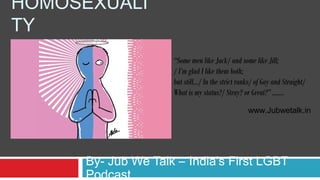 HOMOSEXUALI
TY
By- Jub We Talk – India’s First LGBT
Podcast
www.Jubwetalk.in
“Some men like Jack/ and some like Jill;
/ I’m glad I like them both;
but still…/ In the strict ranks/ of Gay and Straight/
What is my status?/ Stray? or Great?” …….
 