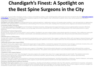 Chandigarh’s Finest: A Spotlight on
the Best Spine Surgeons in the City
In the realm of spinal health, Chandigarh stands as a beacon of excellence, hosting a cadre of distinguished professionals who have earned the title of the best spine surgeons
in Chandigarh. This blog aims to shed light on the exceptional expertise of these surgeons, their commitment to patient-centric care, and the pivotal role they play in
elevating spinal health standards in Chandigarh.
1.Expertise in Complex Spinal Conditions:
Chandigarh’s best spine surgeons are distinguished by their profound expertise in addressing a spectrum of complex spinal conditions. From herniated discs to degenerative
disorders, these specialists boast a comprehensive understanding of the intricacies of the spine, enabling them to provide precise diagnoses and tailored treatment plans.
2.Innovative Surgical Techniques:
The best spine surgeons in Chandigarh are at the forefront of medical innovation, utilizing advanced surgical techniques to ensure optimal patient outcomes. Minimally
invasive procedures, robotic-assisted surgeries, and cutting-edge interventions characterize their commitment to staying abreast of the latest advancements in spinal
healthcare.
3.Personalized Treatment Approaches:
Recognizing the unique nature of each patient’s spinal condition, Chandigarh’s top spine surgeons adopt a personalized approach to treatment. They collaborate closely with
patients, considering factors such as lifestyle, overall health, and individual preferences to craft tailored treatment plans that prioritize both effectiveness and patient
comfort.
4.Multidisciplinary Collaborations:
The best spine surgeons in Chandigarh understand the interdisciplinary nature of spinal health. They engage in collaborative efforts with neurologists, physical therapists, and
rehabilitation experts to ensure holistic care. This multidisciplinary approach addresses not only the surgical aspects but also the postoperative recovery and long-term well-
being of patients.
5.Minimally Invasive Spine Surgery (MISS):
Chandigarh’s finest spine surgeons excel in Minimally Invasive Spine Surgery (MISS), a revolutionary approach that minimizes tissue damage, accelerates recovery times, and
reduces postoperative discomfort. Their proficiency in MISS reflects a commitment to providing state-of-the-art solutions for spinal conditions.
6.Patient-Centric Communication:
Effective communication is a hallmark of the best spine surgeons in Chandigarh. They prioritize patient education, ensuring individuals fully understand their conditions,
treatment options, and the anticipated outcomes of surgical interventions. This patient-centric approach fosters trust and empowers patients to actively participate in their
healthcare journey.
7.Emphasis on Non-Surgical Options:
While surgical expertise is their forte, Chandigarh’s top spine surgeons also recognize the value of non-surgical approaches to spinal health. They explore conservative
treatments when appropriate, emphasizing the importance of preventive measures, physical therapy, and lifestyle modifications to maintain spinal well-being.
8.Commitment to Ongoing Education:
Chandigarh’s best spine surgeons are committed to continuous learning and professional development. Actively participating in conferences, research endeavors, and staying
updated on emerging trends in spinal healthcare, these surgeons ensure that their patients benefit from the latest advancements in the field.
Conclusion: Elevating Spinal Healthcare Standards
Chandigarh’s best spine surgeons stand as paragons of excellence, elevating spinal healthcare standards in the city. Their expertise, commitment to innovation, and patient-
centric approach collectively contribute to a landscape where individuals facing spinal challenges can find solace and expert care. As these surgeons continue to navigate the
complexities of spinal health, residents of Chandigarh can rest assured that their spinal well-being is in the hands of the city’s finest.
 