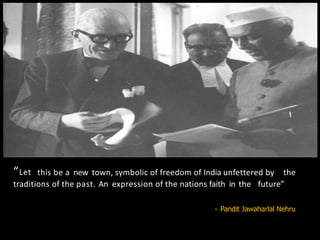 “Let this be a new town, symbolic of freedom of India unfettered by the
traditions of the past. An expression of the nations faith in the future”
- Pandit Jawaharlal Nehru
 
