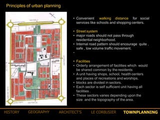 • Convenient walking distance for social
services like schools and shopping centers.
• Street system
• major roads should not pass through
residential neighborhood.
• Internal road pattern should encourage quite ,
safe , low volume traffic movement.
•
• Facilities
• Orderly arrangement of facilities which would
be shared common by the residents
• A unit having shops, school, health centers
and places of recreations and worships.
• blocks are divided in sectors.
• Each sector is self sufficient unit having all
facilities .
• These sectors varies depending upon the
size and the topography of the area.
Principles of urban planning
TOWNPLANNINGHISTORY GEOGRAPHY ARCHITECT’S LE CORBUSIER
 