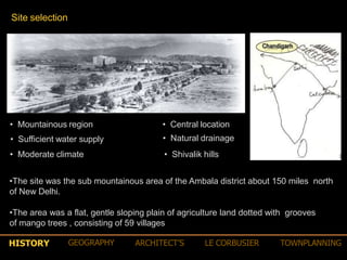 Site selection
• Central location
• Natural drainage
• Shivalik hills
• Mountainous region
• Sufficient water supply
• Moderate climate
•The site was the sub mountainous area of the Ambala district about 150 miles north
of New Delhi.
•The area was a flat, gentle sloping plain of agriculture land dotted with grooves
of mango trees , consisting of 59 villages
HISTORY GEOGRAPHY ARCHITECT’S LE CORBUSIER TOWNPLANNING
 