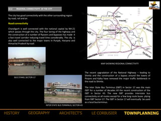 TOWNPLANNINGHISTORY GEOGRAPHY ARCHITECT’S LE CORBUSIER
12.2 REGIONAL CONNECTIVITY OF THE CITY
The city has good connectivity with the other surrounding region
by road, rail andair.
Chandigarh is well connected with the national capital by NH-21
which passes through the city. The four laning of the highway and
the construction of a number of flyovers and bypasses has made it
a fast travel corridor reducing travel time considerably. The city is
also well connected to the major towns in Punjab, Haryana and
Himachal Pradesh byroad.
Roadconnectivity
RAILWAY station
KALKA
PINJORE
CHANDIGARH
AIRPORT
Chandigarh Master Plan – 2031
The recent upgradation of the National Highway – leading to
Shimla and the construction of a bypass around the towns of
Pinjore and Kalka have removed the major traffic bottleneck in
the road to Shimla.
MAP SHOWING REGIONAL CONNECTIVITY
BUS STAND, SECTOR-17
The Inter State Bus Terminus (ISBT) in Sector 17 was the main
ISBT for a number of decades till the recent construction of the
ISBT in Sector 43. The new ISBT provides Interstate bus
connectivity on all routes except for a few long route buses plying
from ISBT Sector-17. The ISBT in Sector 17 will eventually be used
as a local busterminus.
INTER STATE BUS TERMINUS, SECTOR-43
 
