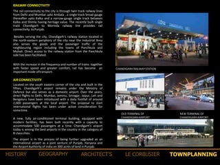 With the increase in the frequency and number of trains together
with faster speed and greater comfort, rail has become an
important mode oftransport.
RAILWAY CONNECTIVITY
The rail connectivity to the city is through twin track railway lines
from Delhi and Mumbai upto Ambala , a single track broad gauge
thereafter upto Kalka and a narrow-gauge single track between
Kalka and Shimla having heritage value. The recently built single
track Chandigarh to Morinda railway line provides rail
connectivity toPunjab.
Besides serving the city, Chandigarh‘s railway station located in
the north-eastern periphery of the city near the Industrial Area
also serves the goods and the passenger traffic of the
neighbouring region including the towns of Panchkula and
Mohali. Direct access to the railway station from the Panchkula
side has beenfacilitated.
CHANDIGARH RAILWAYSTATION
AIRCONNECTIVITY
Located on the south eastern corner of the city and built in the
fifties, Chandigarh’s airport remains under the Ministry of
Defence but also serves as a domestic airport. Over the years,
direct flights to Delhi, Mumbai, Jammu, Srinagar, Jaipur, Leh and
Bengaluru have been introduced with a daily footfall of around
2,000 passengers at the local airport. The proposal to start
international flights has been under active consideration for
sometime.
A new, fully air-conditioned terminal building, equipped with
modern facilities, has been built recently with a capacity to
accommodate 500 passengers at a time. Chandigarh’s airport
today is among the best airports in the country in the category of
B classcities.
The airport is in the process of being further upgraded as an
international airport as a joint venture of Punjab, Haryana and
the Airport Authority of India on 300 acres of land in Punjab.
OLD TERMINAL OF
CHANDIGARHAIRPORT
NEW TERMINAL OF
CHANDIGARHAIRPORT
TOWNPLANNINGHISTORY GEOGRAPHY ARCHITECT’S LE CORBUSIER
 