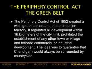 THE PERIPHERY CONTROL ACT
THE GREEN BELT
 The Periphery Control Act of 1952 created a
wide green belt around the entire union
territory. It regulated all development within
16 kilometers of the city limit, prohibited the
establishment of any other town or village
and forbade commercial or industrial
development. The idea was to guarantee that
Chandigarh would always be surrounded by
countryside.
TOWNPLANNINGHISTORY GEOGRAPHY ARCHITECT’S LE CORBUSIER
 