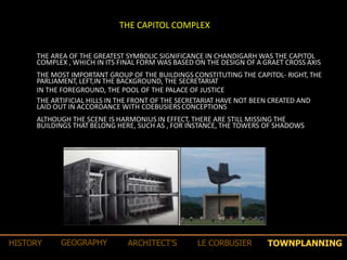 THE CAPITOL COMPLEX
THE AREA OF THE GREATEST SYMBOLIC SIGNIFICANCE IN CHANDIGARH WAS THE CAPITOL
COMPLEX , WHICH IN ITS FINAL FORM WAS BASED ON THE DESIGN OF A GRAET CROSS AXIS
THE MOST IMPORTANT GROUP OF THE BUILDINGS CONSTITUTING THE CAPITOL- RIGHT, THE
PARLIAMENT, LEFT,IN THE BACKGROUND, THE SECRETARIAT
IN THE FOREGROUND, THE POOL OF THE PALACE OF JUSTICE
THE ARTIFICIAL HILLS IN THE FRONT OF THE SECRETARIAT HAVE NOT BEEN CREATED AND
LAID OUT IN ACCORDANCE WITH COEBUSIERS CONCEPTIONS
ALTHOUGH THE SCENE IS HARMONIUS IN EFFECT, THERE ARE STILL MISSING THE
BUILDINGS THAT BELONG HERE, SUCH AS , FOR INSTANCE, THE TOWERS OF SHADOWS
TOWNPLANNINGHISTORY GEOGRAPHY ARCHITECT’S LE CORBUSIER
 