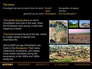 The name
Chandigarh derives its name from the deity ‘ Chandi‘
‘ garh‘
‐ the goddess of power.
‐ the fort .
gave the city its name "Chandigarh ‐ The City Beautiful".
•The gently sloping plains on which
Chandigarh exist was in the past, when
the Himalayas were young, a wide lake
ringed by a marsh.
•The fossil remains found at the site testify
to a large variety of aquatic and
amphibian life.
•Some 8000 yrs ago Chandigarh was
home to the Harappans. Their stone
implements, ornaments, and copper
arrow heads unearthed during the
excavations in the 1950s and 1960s
testify this
HISTORY GEOGRAPHY ARCHITECT’S LE CORBUSIER TOWNPLANNING
 