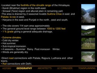•Located near the foothills of the shivalik range of the Himalayas.
• Kandi (Bhabhar) region in the north-east.
• Sirowal (Tarai) region and alluvial plain in remaining part.
•The area is drained by 2 seasonal rivulets Sukhna Choe in east and
Patiala- ki-rao in west.
• Haryana in the east and Punjab in the north , west and south.
• The site covers 114 sqm area approximately
• The general ground level range between 1000 to 1200 feet
• 1 % grade giving a general adequate drainage.
• Extreme climates.
• Cold dry winter.
• Hot summer.
• Sub-tropical monsoon.
• 4 seasons – Summer Rainy Post monsoon Winter.
• Winds are generally dry.
•Direct road connections with Patiala, Rajpura, Ludhiana and other
towns.
• Rail connections with Delhi.
GEOGRAPHY ARCHITECT’S LE CORBUSIER TOWNPLANNINGHISTORY
 