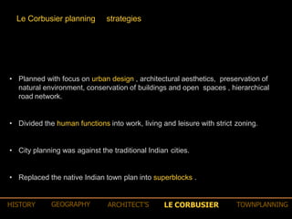 • Planned with focus on urban design , architectural aesthetics, preservation of
natural environment, conservation of buildings and open spaces , hierarchical
road network.
• Divided the human functions into work, living and leisure with strict zoning.
• City planning was against the traditional Indian cities.
• Replaced the native Indian town plan into superblocks .
Le Corbusier planning strategies
LE CORBUSIERHISTORY GEOGRAPHY ARCHITECT’S TOWNPLANNING
 