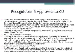 Recognitions & Approvals to CU
• The university has won various awards and recognitions, including the Fastest
Growing Private Institution in Asia, the superb Engineering Institute, and therefore
the Limca Book of Records for inviting the foremost companies for campus
placements in a single year. More than 250 foreign universities and institutions from
countries like us, Canada, the UK, Australia, Italy, Russia, South Korea, Spain,
Thailand, etc. have signed MoUs.
• Chandigarh University has been accepted and recognized by major universities and
commissions. They are:
• NAAC ‘A+’ Accredited University
• Chandigarh University is awarded the distinguished A+ grade by the National
Assessment and Accreditation Council ( NAAC). The A+ grade has made Chandigarh
University one among the foremost elite and prestigious Higher Educational
Institutions (HEI) in India, which maintains top standards within the provision and
dissemination of quality education to its students.
• University Grants Commission (UGC)
• The University of Chandigarh is recognized by the University Grants Commission (
UGC). UGC is a statutory body constituted by the govt of India. It aims to organize,
assess, and maintain university education standards in India.
 