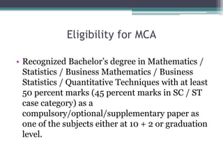 Eligibility for MCA
• Recognized Bachelor’s degree in Mathematics /
Statistics / Business Mathematics / Business
Statistics / Quantitative Techniques with at least
50 percent marks (45 percent marks in SC / ST
case category) as a
compulsory/optional/supplementary paper as
one of the subjects either at 10 + 2 or graduation
level.
 