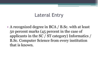 Lateral Entry
• A recognized degree in BCA / B.Sc. with at least
50 percent marks (45 percent in the case of
applicants in the SC / ST category) Informatics /
B.Sc. Computer Science from every institution
that is known.
 