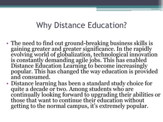 Why Distance Education?
• The need to find out ground-breaking business skills is
gaining greater and greater significance. In the rapidly
evolving world of globalization, technological innovation
is constantly demanding agile jobs. This has enabled
Distance Education Learning to become increasingly
popular. This has changed the way education is provided
and consumed.
• Distance learning has been a standard study choice for
quite a decade or two. Among students who are
continually looking forward to upgrading their abilities or
those that want to continue their education without
getting to the normal campus, it’s extremely popular.
 