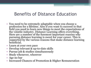 Benefits of Distance Education
• You need to be extremely adaptable when you choose a
profession for a lifetime. Also if you want to succeed in that
field you need to learn new things to meet the expectations of
the volatile industry. Distance Learning offers everything.
Here are a number of the foremost important reasons why
pursuing distance learning is sweet for your career. This is
supported by the various reasons that make distance learning
beneficial.
• Learn at your own pace
• Develop relevant & up-to-date skills
• Pursue job & studies simultaneously
• Study whenever, wherever
• Age no bar
• Increased Chances of Promotion & Higher Remuneration
 