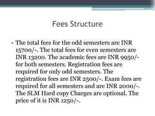 Fees Structure
• The total fees for the odd semesters are INR
15700/-. The total fees for even semesters are
INR 13200. The academic fees are INR 9950/-
for both semesters. Registration fees are
required for only odd semesters. The
registration fees are INR 2500/-. Exam fees are
required for all semesters and are INR 2000/-.
The SLM Hard copy Charges are optional. The
price of it is INR 1250/-.
 