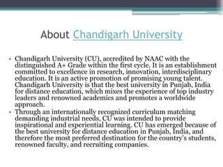 About Chandigarh University
• Chandigarh University (CU), accredited by NAAC with the
distinguished A+ Grade within the first cycle. It is an establishment
committed to excellence in research, innovation, interdisciplinary
education. It is an active promotion of promising young talent.
Chandigarh University is that the best university in Punjab, India
for distance education, which mixes the experience of top industry
leaders and renowned academics and promotes a worldwide
approach.
• Through an internationally recognized curriculum matching
demanding industrial needs, CU was intended to provide
inspirational and experiential learning. CU has emerged because of
the best university for distance education in Punjab, India, and
therefore the most preferred destination for the country’s students,
renowned faculty, and recruiting companies.
 
