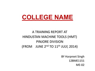 COLLEGE NAME 
A TRAINING REPORT AT 
HINDUSTAN MACHINE TOOLS (HMT) 
PINJORE DIVISION 
(FROM JUNE 2nd TO 11th JULY, 2014) 
BY Harpreet Singh 
12BME1151 
ME-02 
 