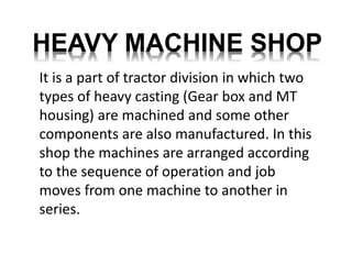 HEAVY MACHINE SHOP 
It is a part of tractor division in which two 
types of heavy casting (Gear box and MT 
housing) are machined and some other 
components are also manufactured. In this 
shop the machines are arranged according 
to the sequence of operation and job 
moves from one machine to another in 
series. 
 