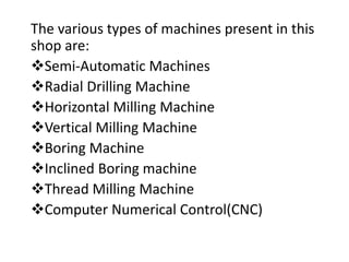 The various types of machines present in this 
shop are: 
Semi-Automatic Machines 
Radial Drilling Machine 
Horizontal Milling Machine 
Vertical Milling Machine 
Boring Machine 
Inclined Boring machine 
Thread Milling Machine 
Computer Numerical Control(CNC) 
 