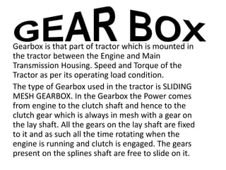 Gearbox is that part of tractor which is mounted in 
the tractor between the Engine and Main 
Transmission Housing. Speed and Torque of the 
Tractor as per its operating load condition. 
The type of Gearbox used in the tractor is SLIDING 
MESH GEARBOX. In the Gearbox the Power comes 
from engine to the clutch shaft and hence to the 
clutch gear which is always in mesh with a gear on 
the lay shaft. All the gears on the lay shaft are fixed 
to it and as such all the time rotating when the 
engine is running and clutch is engaged. The gears 
present on the splines shaft are free to slide on it. 
 
