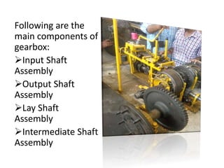Following are the 
main components of 
gearbox: 
Input Shaft 
Assembly 
Output Shaft 
Assembly 
Lay Shaft 
Assembly 
Intermediate Shaft 
Assembly 
 