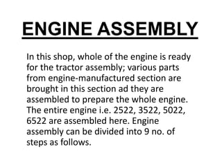 ENGINE ASSEMBLY 
In this shop, whole of the engine is ready 
for the tractor assembly; various parts 
from engine-manufactured section are 
brought in this section ad they are 
assembled to prepare the whole engine. 
The entire engine i.e. 2522, 3522, 5022, 
6522 are assembled here. Engine 
assembly can be divided into 9 no. of 
steps as follows. 
 