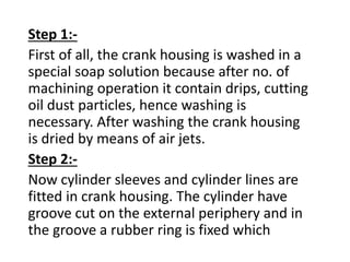 Step 1:- 
First of all, the crank housing is washed in a 
special soap solution because after no. of 
machining operation it contain drips, cutting 
oil dust particles, hence washing is 
necessary. After washing the crank housing 
is dried by means of air jets. 
Step 2:- 
Now cylinder sleeves and cylinder lines are 
fitted in crank housing. The cylinder have 
groove cut on the external periphery and in 
the groove a rubber ring is fixed which 
 