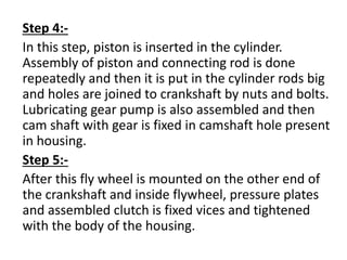 Step 4:- 
In this step, piston is inserted in the cylinder. 
Assembly of piston and connecting rod is done 
repeatedly and then it is put in the cylinder rods big 
and holes are joined to crankshaft by nuts and bolts. 
Lubricating gear pump is also assembled and then 
cam shaft with gear is fixed in camshaft hole present 
in housing. 
Step 5:- 
After this fly wheel is mounted on the other end of 
the crankshaft and inside flywheel, pressure plates 
and assembled clutch is fixed vices and tightened 
with the body of the housing. 
 