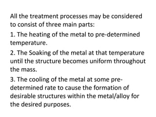 All the treatment processes may be considered 
to consist of three main parts: 
1. The heating of the metal to pre-determined 
temperature. 
2. The Soaking of the metal at that temperature 
until the structure becomes uniform throughout 
the mass. 
3. The cooling of the metal at some pre-determined 
rate to cause the formation of 
desirable structures within the metal/alloy for 
the desired purposes. 
 