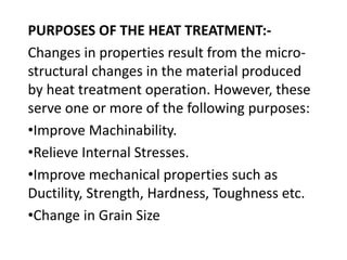 PURPOSES OF THE HEAT TREATMENT:- 
Changes in properties result from the micro-structural 
changes in the material produced 
by heat treatment operation. However, these 
serve one or more of the following purposes: 
•Improve Machinability. 
•Relieve Internal Stresses. 
•Improve mechanical properties such as 
Ductility, Strength, Hardness, Toughness etc. 
•Change in Grain Size 
 
