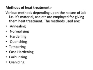Methods of heat treatment:- 
Various methods depending upon the nature of Job 
i.e. it’s material, use etc are employed for giving 
them heat treatment. The methods used are: 
• Annealing 
• Normalizing 
• Hardening 
• Quenching 
• Tempering 
• Case Hardening 
• Carburizing 
• Cyaniding 
 