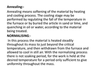 Annealing:- 
Annealing means softening of the material by heating 
and cooling process. The cooling stage may be 
performed by regulating the fall of the temperature in 
the furnace or by buried the article in sand or lime, and 
quenching in oil or water, according to the material 
being treated. 
NORMALISING:- 
In this process the material is heated steadily 
throughout its mass to just beyond the critical 
temperature, and then withdrawn from the furnace and 
allowed to cool in still air. With the normalizing process 
there is not soaking period, for the work is held at the 
desired temperature for a period only sufficient to give 
uniformity throughout the mass. 
 
