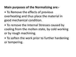 Main purposes of the Normalizing are:- 
• To Remove the effects of previous 
overheating and thus place the material in 
good mechanical condition. 
• To remove the Internal Stresses caused by 
cooling from the molten state, by cold working 
or by rough machining. 
• To soften the work prior to further hardening 
or tempering. 
 