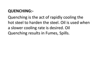 QUENCHING:- 
Quenching is the act of rapidly cooling the 
hot steel to harden the steel. Oil is used when 
a slower cooling rate is desired. Oil 
Quenching results in Fumes, Spills. 
 