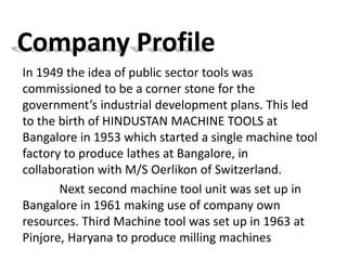 Company Profile 
In 1949 the idea of public sector tools was 
commissioned to be a corner stone for the 
government’s industrial development plans. This led 
to the birth of HINDUSTAN MACHINE TOOLS at 
Bangalore in 1953 which started a single machine tool 
factory to produce lathes at Bangalore, in 
collaboration with M/S Oerlikon of Switzerland. 
Next second machine tool unit was set up in 
Bangalore in 1961 making use of company own 
resources. Third Machine tool was set up in 1963 at 
Pinjore, Haryana to produce milling machines 
 
