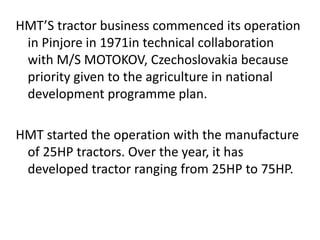 HMT’S tractor business commenced its operation 
in Pinjore in 1971in technical collaboration 
with M/S MOTOKOV, Czechoslovakia because 
priority given to the agriculture in national 
development programme plan. 
HMT started the operation with the manufacture 
of 25HP tractors. Over the year, it has 
developed tractor ranging from 25HP to 75HP. 
 