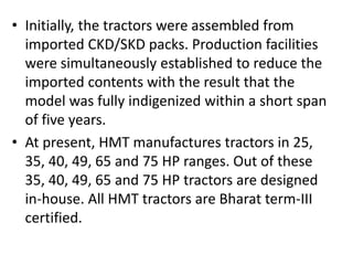 • Initially, the tractors were assembled from 
imported CKD/SKD packs. Production facilities 
were simultaneously established to reduce the 
imported contents with the result that the 
model was fully indigenized within a short span 
of five years. 
• At present, HMT manufactures tractors in 25, 
35, 40, 49, 65 and 75 HP ranges. Out of these 
35, 40, 49, 65 and 75 HP tractors are designed 
in-house. All HMT tractors are Bharat term-III 
certified. 
 