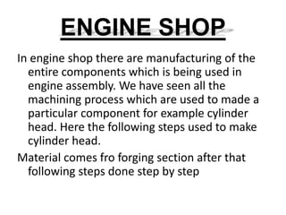 ENGINE SHOP 
In engine shop there are manufacturing of the 
entire components which is being used in 
engine assembly. We have seen all the 
machining process which are used to made a 
particular component for example cylinder 
head. Here the following steps used to make 
cylinder head. 
Material comes fro forging section after that 
following steps done step by step 
 