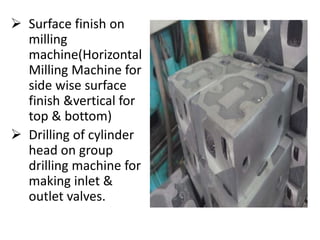  Surface finish on 
milling 
machine(Horizontal 
Milling Machine for 
side wise surface 
finish &vertical for 
top & bottom) 
 Drilling of cylinder 
head on group 
drilling machine for 
making inlet & 
outlet valves. 
 