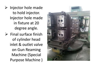  Injector hole made 
to hold injector. 
Injector hole made 
in fixture at 20 
degree angle. 
 Final surface finish 
of cylinder head 
inlet & outlet valve 
on Gun Reaming 
Machine (Special 
Purpose Machine ) 
 