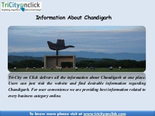 Tri-City on Click delivers all the information about Chandigarh at one place.
Users can just visit the website and find desirable information regarding
Chandigarh. For user convenience we are providing best information related to
every business category online.
Information About Chandigarh
To know more please visit at www.tricityonclick.com
 