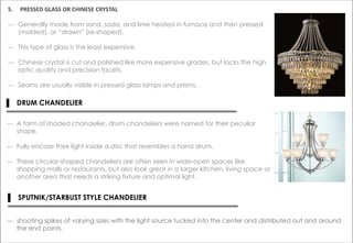 5. PRESSED GLASS OR CHINESE CRYSTAL
― Generally made from sand, soda, and lime heated in furnace and then pressed
(molded), or “drawn” (re-shaped).
― This type of glass is the least expensive.
― Chinese crystal is cut and polished like more expensive grades, but lacks the high
optic quality and precision facets.
― Seams are usually visible in pressed glass lamps and prisms.
▌ DRUM CHANDELIER
― A form of shaded chandelier, drum chandeliers were named for their peculiar
shape.
― Fully encase their light inside a disc that resembles a hand drum.
― These circular-shaped chandeliers are often seen in wide-open spaces like
shopping malls or restaurants, but also look great in a larger kitchen, living space or
another area that needs a striking fixture and optimal light.
▌ SPUTNIK/STARBUST STYLE CHANDELIER
― shooting spikes of varying sizes with the light source tucked into the center and distributed out and around
the end points.
 